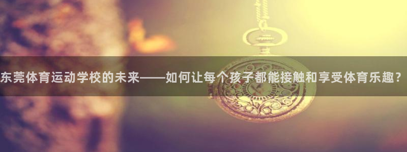 尊龙官方集团官网:东莞体育运动学校的未来——如何让每个孩子都